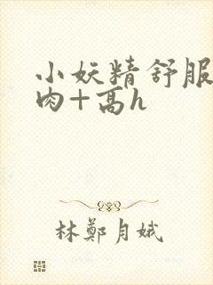 小妖精舒服吗+肉+高h