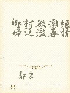 乡村欲潮绝色村妇泛滥春情下载