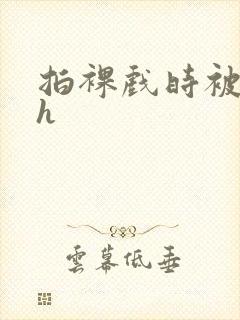 拍裸戏时被c了h