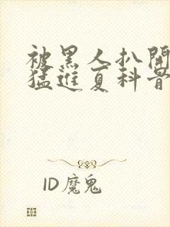 被黑人扒开双腿猛进夏科骨科