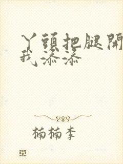 丫头把腿开大让我添添