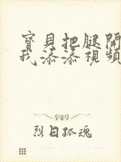 宝贝把腿开大让我添添视频