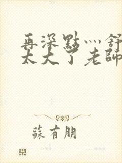 再深点灬舒服灬太大了老师