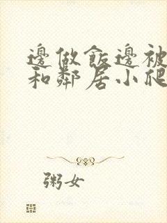 边做饭边被躁我和邻居小爬爬