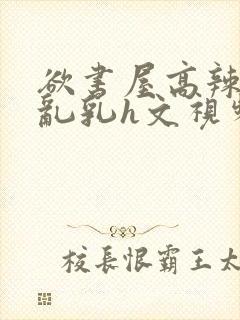 欲书屋高辣h文乱乳h文视频