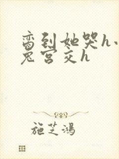 脔到她哭h小白兔宫交h