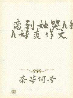 脔到她哭h粗话h好爽作文