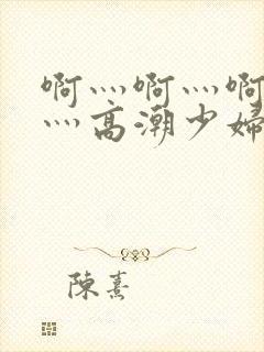 啊灬啊灬啊灬快灬高潮少妇小说