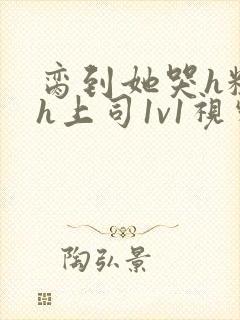 脔到她哭h粗话h上司1v1视频