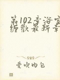 第102章浴室缠欢最新章节更新时间