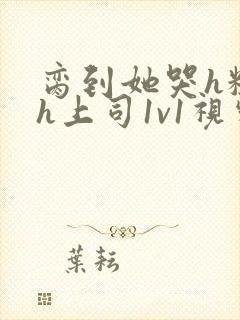 脔到她哭h粗话h上司1v1视频封面