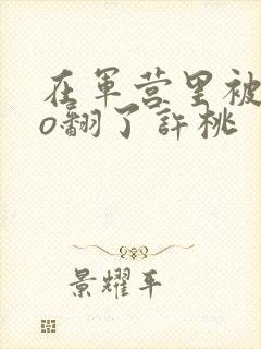 在军营里被cao翻了许桃