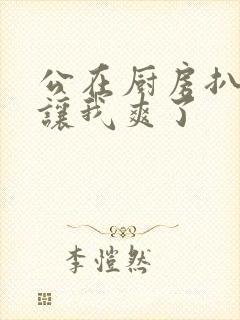 公在厨房扒开腿让我爽了