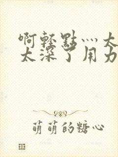 啊轻点灬太粗嗯太深了用力