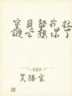 宝贝帮我拉开拉链它想你了视频