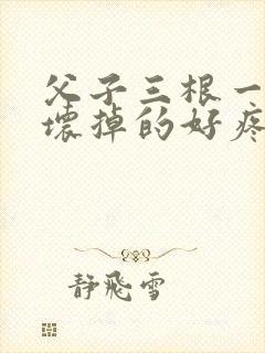 父子三根一起会坏掉的好疼
