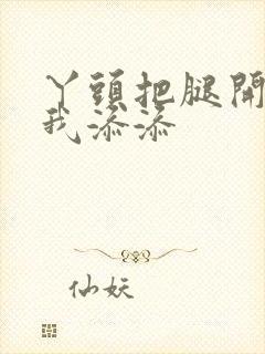 丫头把腿开大让我添添