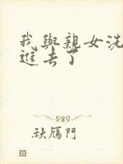 我与亲女洗澡时进去了