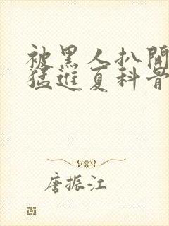 被黑人扒开双腿猛进夏科骨科