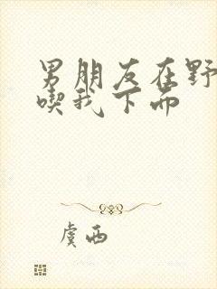 男朋友在野外猛吃我下面