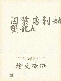 囚禁脔到她哭h双龙h