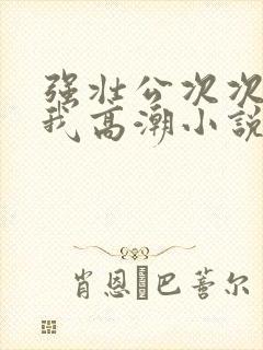 强壮公次次弄得我高潮小说