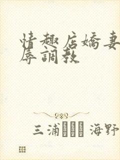 情趣店娇妻被屈辱调教