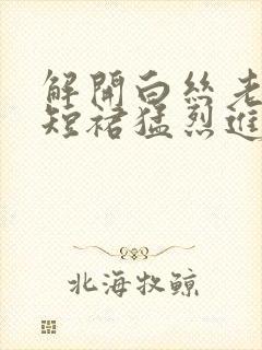 解开白丝老师的短裙猛烈进入