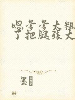 嗯爹爹太粗太长了把腿张大点