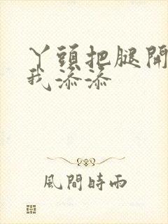 丫头把腿开大让我添添