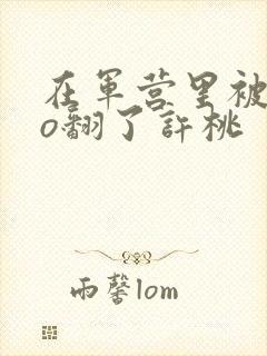 在军营里被cao翻了许桃