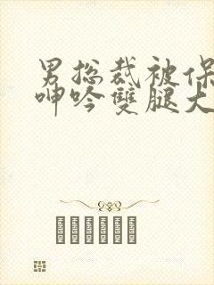 男总裁被保镖c呻吟双腿大张bl