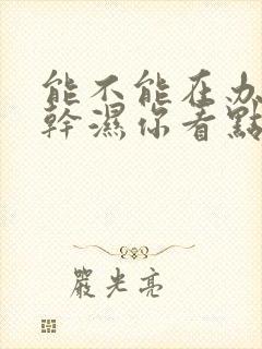 能不能在办公室干湿你看点