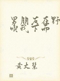 男朋友在野外猛吃我下面封面