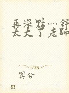 再深点灬舒服灬太大了老师