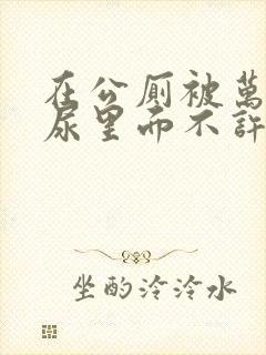 在公厕被万人C尿里面不许漏出来