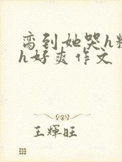 脔到她哭h粗话h好爽作文