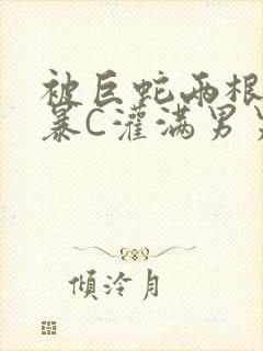 被巨蛇两根强制暴C灌满男男漫画