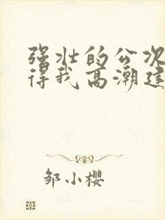 强壮的公次次弄得我高潮建国