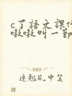 c了语文课代表嗷嗷叫一节课文