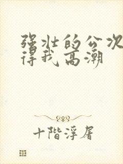 强壮的公次次弄得我高潮