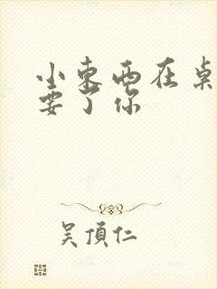 小东西在桌子上要了你