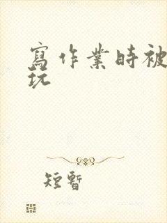 写作业时被爹地玩