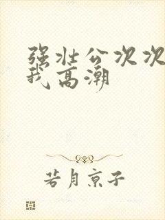 强壮公次次弄得我高潮