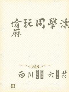 偷玩同学漂亮麻麻