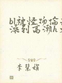 bl被怪物伦流澡到高潮h文