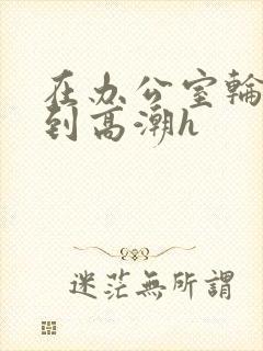 在办公室轮流澡到高潮h