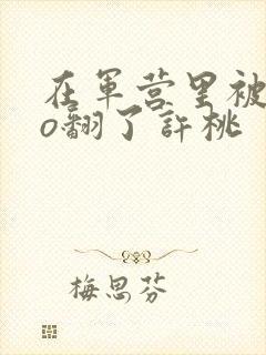在军营里被cao翻了许桃封面