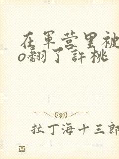 在军营里被cao翻了许桃