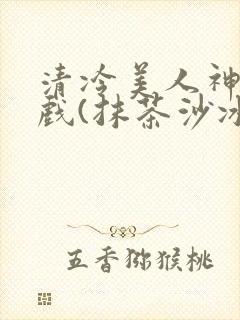 清冷美人神奇游戏(抹茶沙冰)
